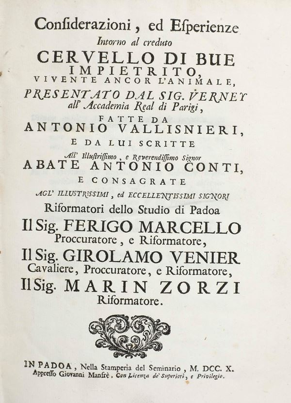 Vallisnieri Antonio (1661-1730) Considerazioni, ed esperienze intorno al creduto cervello di bue impietrito. Padova, Stanperia del Seminario, 1710. (Unito a:) considerazioni ed esperienze intorno alla generazione dei vermi ordinari del corpo umano. In Padova, Stamperia del seminario, Padova 1710 (Unito a:) Esperienze ed osservazioni intorno alle origini, costumi di vari insetti... In Padova, Stamperia del Seminario, 1713. (Unito a:) Nuove oservazioni ed esperienze introno all'ovaia scoperta nei vermi tondi dell'uomo, e dei vitelli ... In Padova, Stamperia del Seminario, 1713